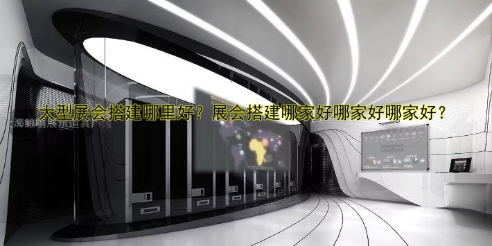 大型展会搭建哪里好?展会搭建哪家好哪家好哪家好?