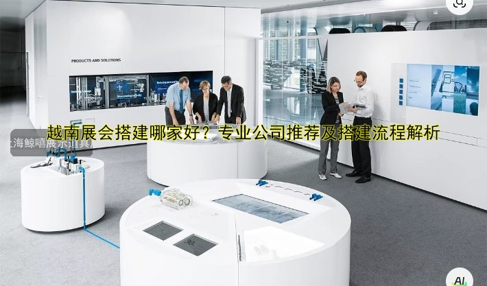越南展会搭建哪家好?专业公司推荐及搭建流程解析